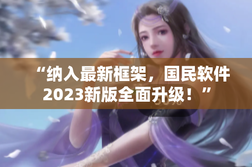 “纳入最新框架，国民软件2023新版全面升级！”