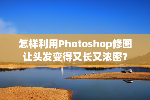 怎样利用Photoshop修图让头发变得又长又浓密？