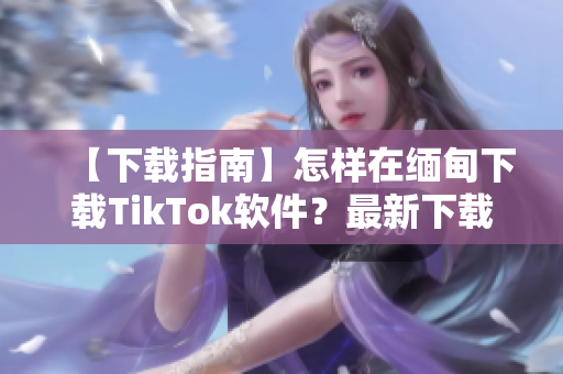 【下载指南】怎样在缅甸下载TikTok软件？最新下载教程简述