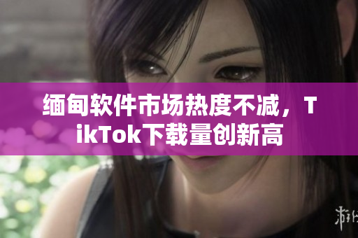 缅甸软件市场热度不减，TikTok下载量创新高