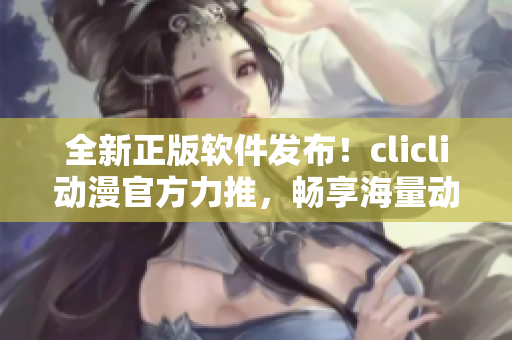 全新正版软件发布！clicli动漫官方力推，畅享海量动漫资源