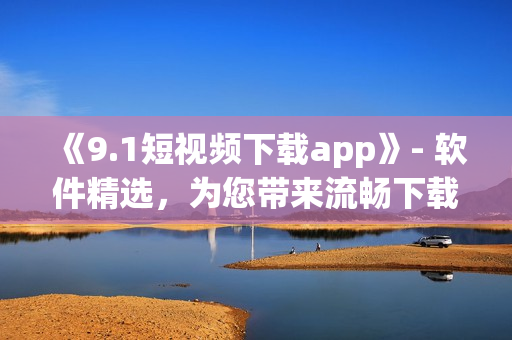 《9.1短视频下载app》- 软件精选，为您带来流畅下载体验