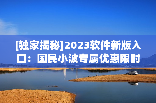 [独家揭秘]2023软件新版入口：国民小波专属优惠限时开放