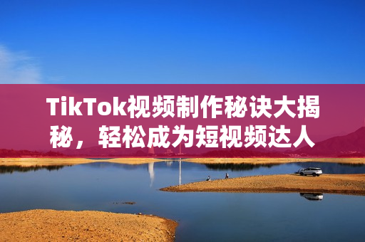 TikTok视频制作秘诀大揭秘，轻松成为短视频达人