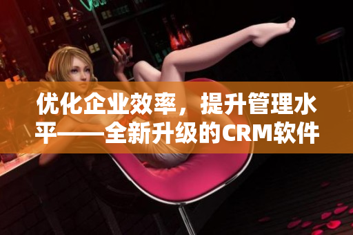 优化企业效率，提升管理水平——全新升级的CRM软件来帮您实现