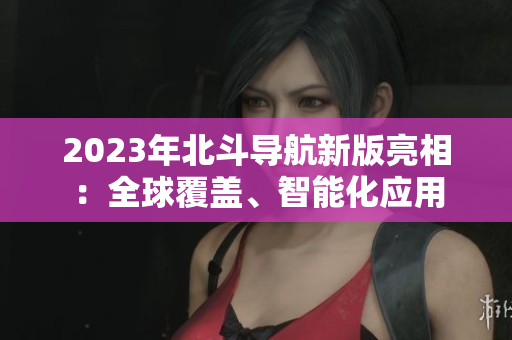 2023年北斗导航新版亮相：全球覆盖、智能化应用