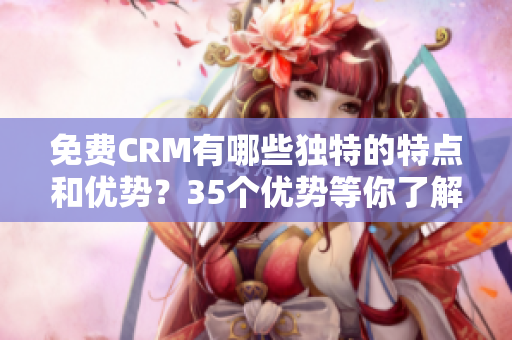 免费CRM有哪些独特的特点和优势？35个优势等你了解！