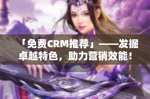 「免费CRM推荐」——发掘卓越特色，助力营销效能！