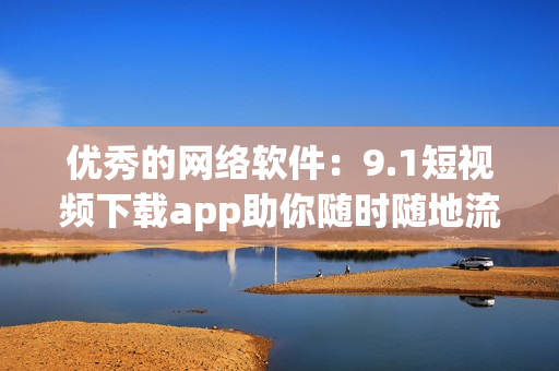 优秀的网络软件：9.1短视频下载app助你随时随地流畅看视频