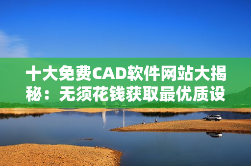 十大免费CAD软件网站大揭秘：无须花钱获取最优质设计工具