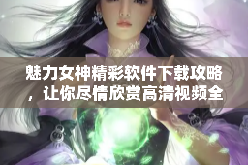 魅力女神精彩软件下载攻略，让你尽情欣赏高清视频全集