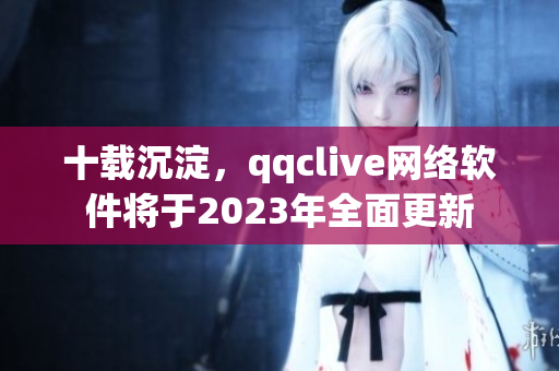 十载沉淀，qqclive网络软件将于2023年全面更新