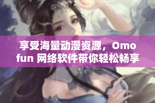 享受海量动漫资源，Omofun 网络软件带你轻松畅享高清在线观看