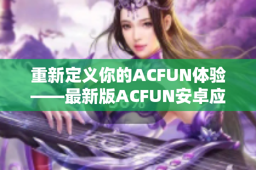 重新定义你的ACFUN体验——最新版ACFUN安卓应用现已推出！