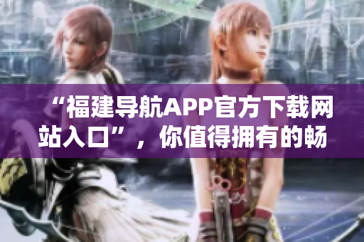 “福建导航APP官方下载网站入口”，你值得拥有的畅行福建必备APP