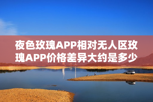 夜色玫瑰APP相对无人区玫瑰APP价格差异大约是多少？