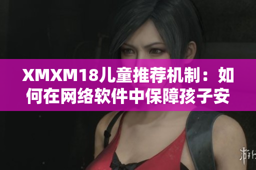 XMXM18儿童推荐机制：如何在网络软件中保障孩子安全？