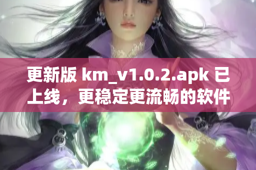 更新版 km_v1.0.2.apk 已上线，更稳定更流畅的软件体验等您来体验