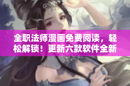 全职法师漫画免费阅读，轻松解锁！更新六款软件全新体验