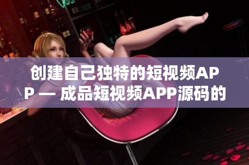 创建自己独特的短视频APP — 成品短视频APP源码的优势