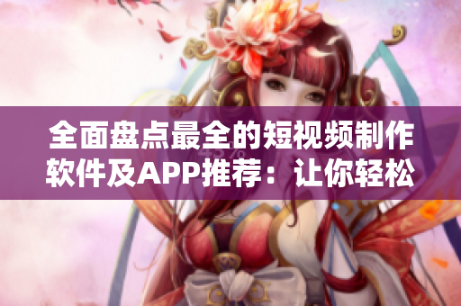 全面盘点最全的短视频制作软件及APP推荐：让你轻松制作创意视频