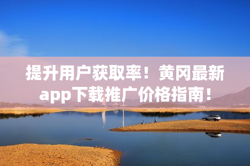 提升用户获取率！黄冈最新app下载推广价格指南！