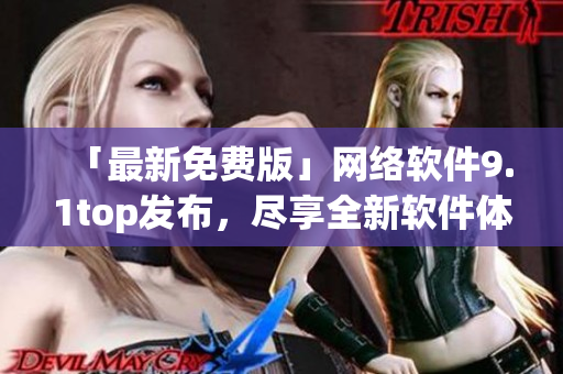 「最新免费版」网络软件9.1top发布，尽享全新软件体验