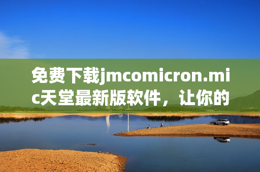 免费下载jmcomicron.mic天堂最新版软件，让你的网络世界更加出色