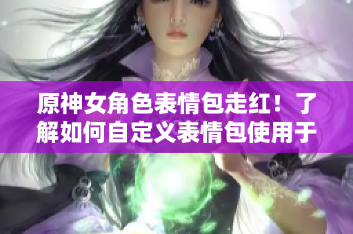 原神女角色表情包走红！了解如何自定义表情包使用于软件中吧