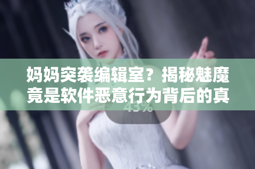 妈妈突袭编辑室？揭秘魅魔竟是软件恶意行为背后的真相！