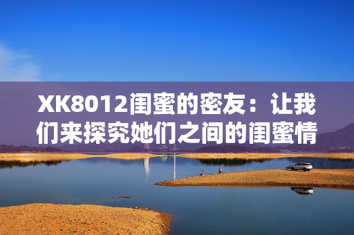 XK8012闺蜜的密友：让我们来探究她们之间的闺蜜情谊