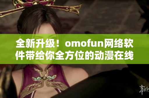 全新升级！omofun网络软件带给你全方位的动漫在线观看体验