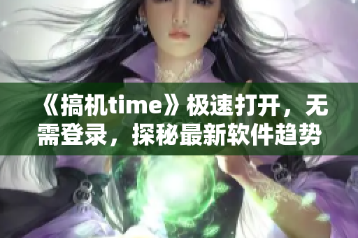 《搞机time》极速打开，无需登录，探秘最新软件趋势