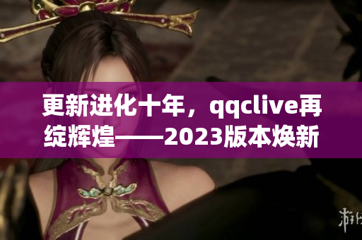 更新进化十年，qqclive再绽辉煌——2023版本焕新发布！