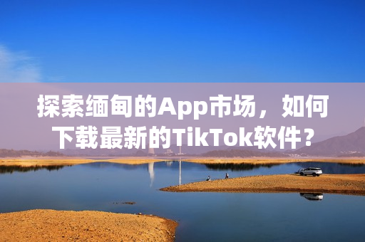 探索缅甸的App市场，如何下载最新的TikTok软件？