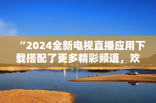 “2024全新电视直播应用下载搭配了更多精彩频道，欢迎体验！”