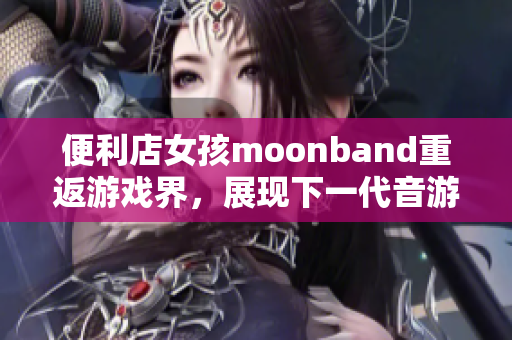 便利店女孩moonband重返游戏界，展现下一代音游魅力！