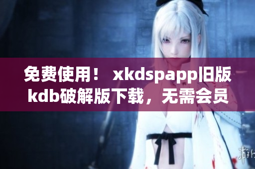 免费使用！ xkdspapp旧版kdb破解版下载，无需会员