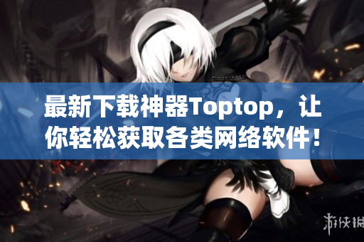 最新下载神器Toptop，让你轻松获取各类网络软件！