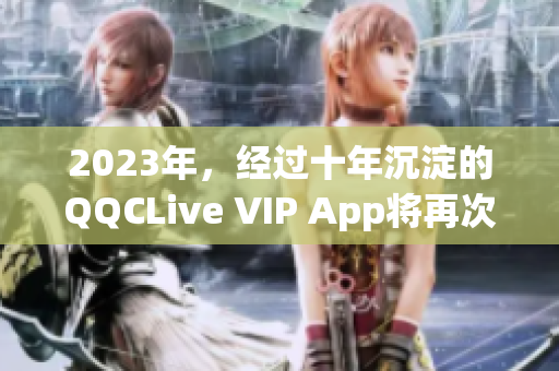 2023年，经过十年沉淀的QQCLive VIP App将再次闪耀网络世界！