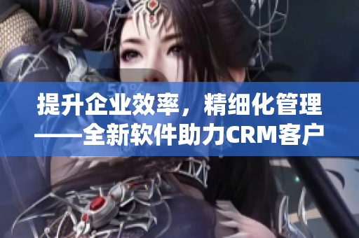 提升企业效率，精细化管理——全新软件助力CRM客户管理系统