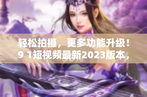 轻松拍摄，更多功能升级！9 1短视频最新2023版本，让你爱上网络软件