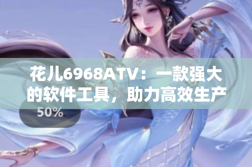 花儿6968ATV：一款强大的软件工具，助力高效生产和创造