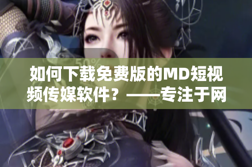 如何下载免费版的MD短视频传媒软件？——专注于网络软件的编辑为您解答