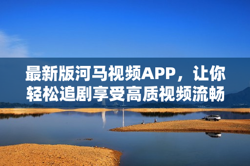 最新版河马视频APP，让你轻松追剧享受高质视频流畅体验