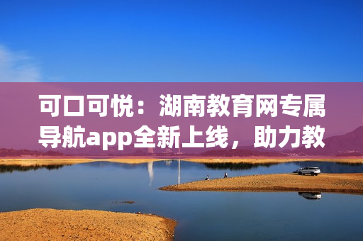 可口可悦：湖南教育网专属导航app全新上线，助力教育资源畅通无阻