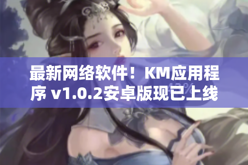 最新网络软件！KM应用程序 v1.0.2安卓版现已上线，大小仅为5.04兆