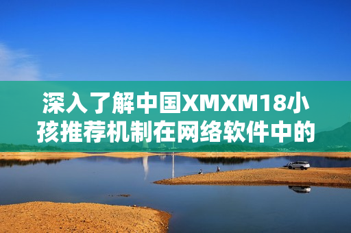 深入了解中国XMXM18小孩推荐机制在网络软件中的应用和影响