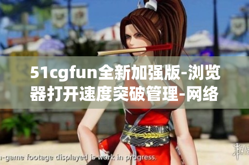 51cgfun全新加强版-浏览器打开速度突破管理-网络软件编辑