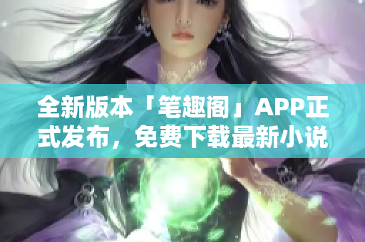 全新版本「笔趣阁」APP正式发布，免费下载最新小说阅读工具